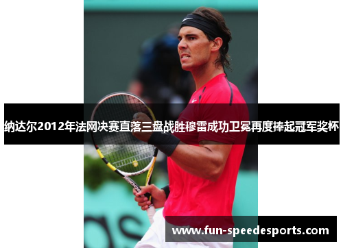 纳达尔2012年法网决赛直落三盘战胜穆雷成功卫冕再度捧起冠军奖杯