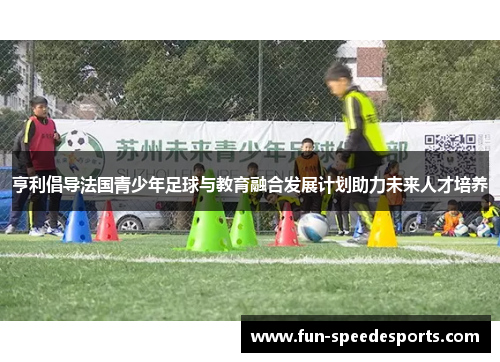 亨利倡导法国青少年足球与教育融合发展计划助力未来人才培养