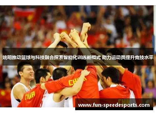 姚明推动篮球与科技融合探索智能化训练新模式 助力运动员提升竞技水平