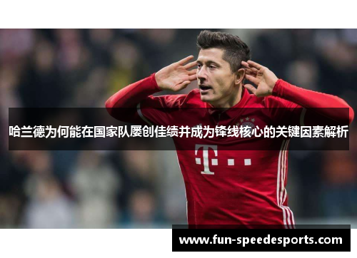 哈兰德为何能在国家队屡创佳绩并成为锋线核心的关键因素解析