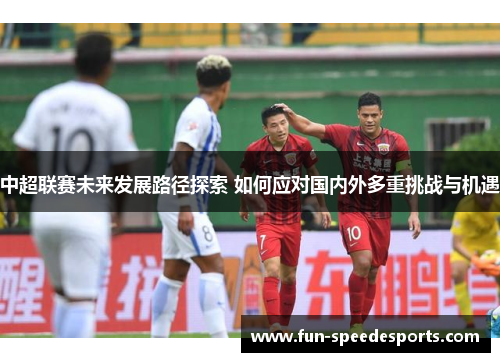 中超联赛未来发展路径探索 如何应对国内外多重挑战与机遇