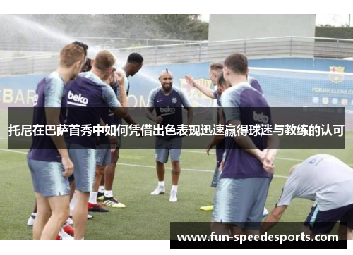 托尼在巴萨首秀中如何凭借出色表现迅速赢得球迷与教练的认可