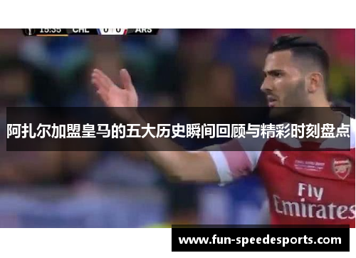 阿扎尔加盟皇马的五大历史瞬间回顾与精彩时刻盘点
