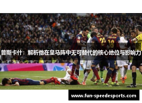 普斯卡什：解析他在皇马阵中无可替代的核心地位与影响力