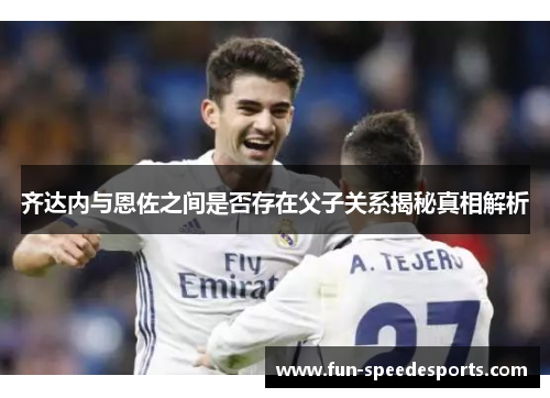 齐达内与恩佐之间是否存在父子关系揭秘真相解析 齐达内与恩佐之间是否存在父子关系揭秘真相解析